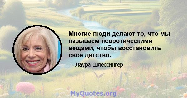 Многие люди делают то, что мы называем невротическими вещами, чтобы восстановить свое детство.