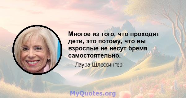 Многое из того, что проходят дети, это потому, что вы взрослые не несут бремя самостоятельно.