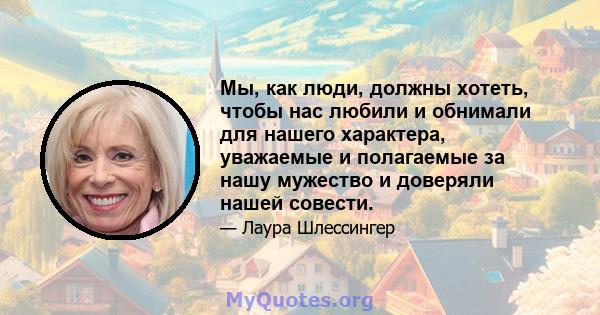 Мы, как люди, должны хотеть, чтобы нас любили и обнимали для нашего характера, уважаемые и полагаемые за нашу мужество и доверяли нашей совести.