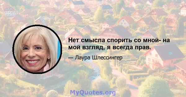 Нет смысла спорить со мной- на мой взгляд, я всегда прав.