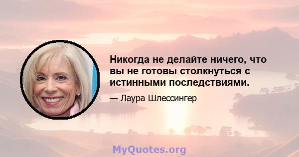 Никогда не делайте ничего, что вы не готовы столкнуться с истинными последствиями.