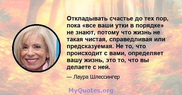 Откладывать счастье до тех пор, пока «все ваши утки в порядке» не знают, потому что жизнь не такая чистая, справедливая или предсказуемая. Не то, что происходит с вами, определяет вашу жизнь, это то, что вы делаете с