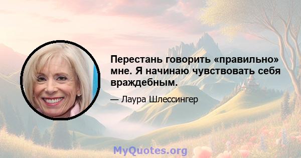 Перестань говорить «правильно» мне. Я начинаю чувствовать себя враждебным.