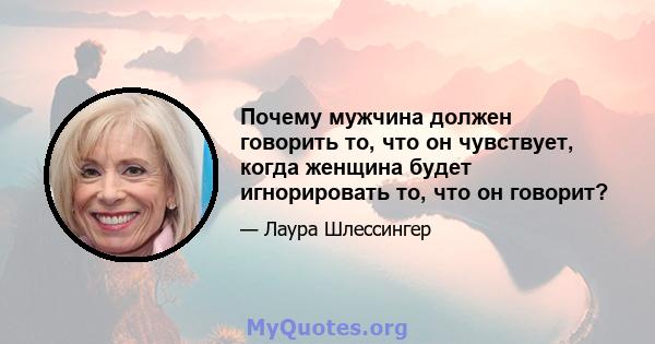 Почему мужчина должен говорить то, что он чувствует, когда женщина будет игнорировать то, что он говорит?