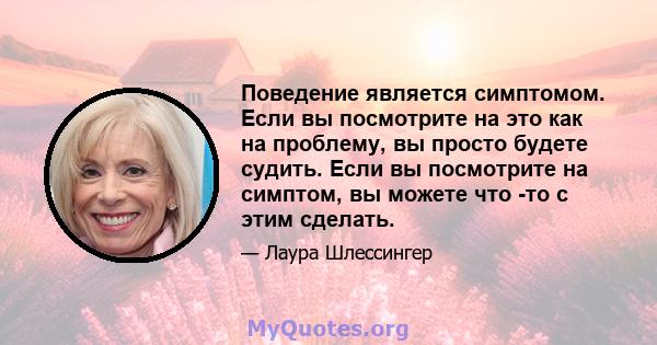 Поведение является симптомом. Если вы посмотрите на это как на проблему, вы просто будете судить. Если вы посмотрите на симптом, вы можете что -то с этим сделать.