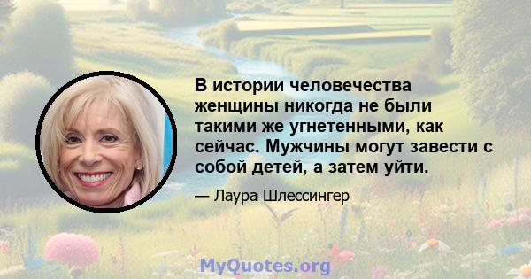 В истории человечества женщины никогда не были такими же угнетенными, как сейчас. Мужчины могут завести с собой детей, а затем уйти.