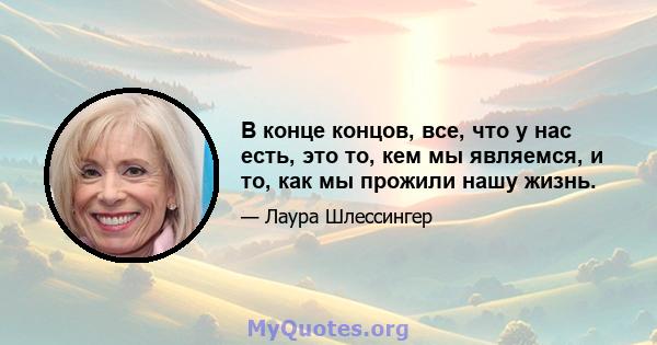 В конце концов, все, что у нас есть, это то, кем мы являемся, и то, как мы прожили нашу жизнь.