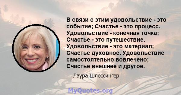 В связи с этим удовольствие - это событие; Счастье - это процесс. Удовольствие - конечная точка; Счастье - это путешествие. Удовольствие - это материал; Счастье духовное. Удовольствие самостоятельно вовлечено; Счастье