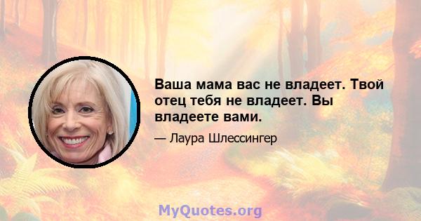 Ваша мама вас не владеет. Твой отец тебя не владеет. Вы владеете вами.