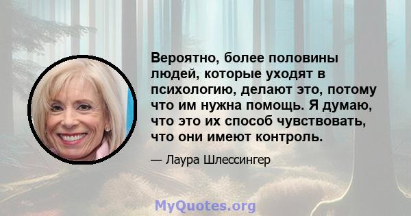 Вероятно, более половины людей, которые уходят в психологию, делают это, потому что им нужна помощь. Я думаю, что это их способ чувствовать, что они имеют контроль.