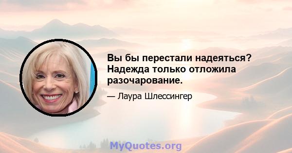 Вы бы перестали надеяться? Надежда только отложила разочарование.