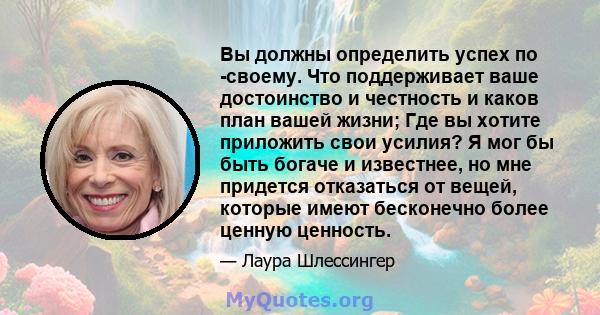 Вы должны определить успех по -своему. Что поддерживает ваше достоинство и честность и каков план вашей жизни; Где вы хотите приложить свои усилия? Я мог бы быть богаче и известнее, но мне придется отказаться от вещей,