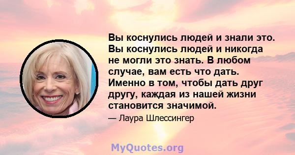 Вы коснулись людей и знали это. Вы коснулись людей и никогда не могли это знать. В любом случае, вам есть что дать. Именно в том, чтобы дать друг другу, каждая из нашей жизни становится значимой.