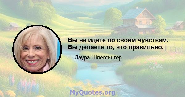 Вы не идете по своим чувствам. Вы делаете то, что правильно.