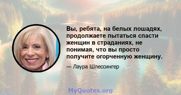 Вы, ребята, на белых лошадях, продолжаете пытаться спасти женщин в страданиях, не понимая, что вы просто получите огорченную женщину.