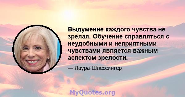 Выдумение каждого чувства не зрелая. Обучение справляться с неудобными и неприятными чувствами является важным аспектом зрелости.