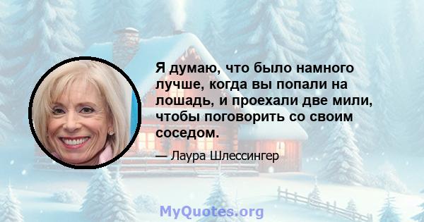 Я думаю, что было намного лучше, когда вы попали на лошадь, и проехали две мили, чтобы поговорить со своим соседом.