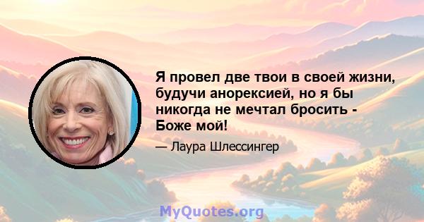 Я провел две твои в своей жизни, будучи анорексией, но я бы никогда не мечтал бросить - Боже мой!