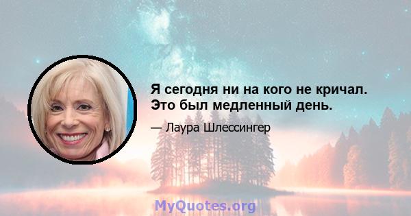 Я сегодня ни на кого не кричал. Это был медленный день.