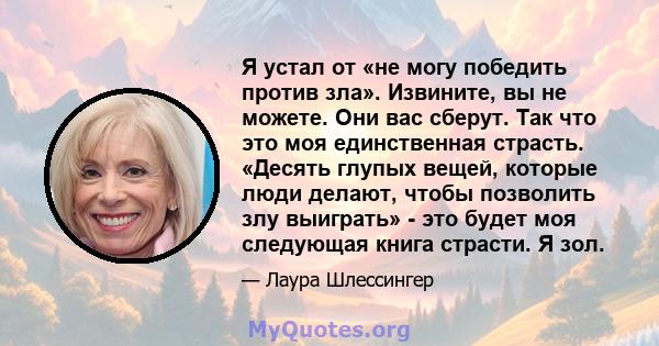 Я устал от «не могу победить против зла». Извините, вы не можете. Они вас сберут. Так что это моя единственная страсть. «Десять глупых вещей, которые люди делают, чтобы позволить злу выиграть» - это будет моя следующая