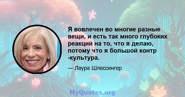 Я вовлечен во многие разные вещи, и есть так много глубоких реакций на то, что я делаю, потому что я большой контр -культура.