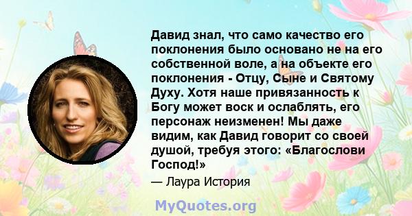 Давид знал, что само качество его поклонения было основано не на его собственной воле, а на объекте его поклонения - Отцу, Сыне и Святому Духу. Хотя наше привязанность к Богу может воск и ослаблять, его персонаж