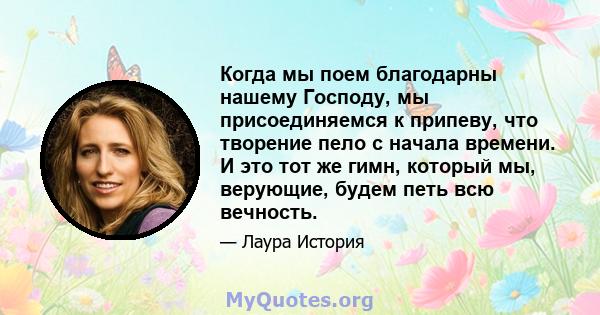 Когда мы поем благодарны нашему Господу, мы присоединяемся к припеву, что творение пело с начала времени. И это тот же гимн, который мы, верующие, будем петь всю вечность.