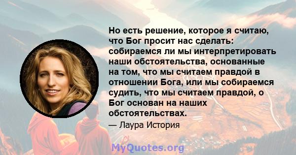 Но есть решение, которое я считаю, что Бог просит нас сделать: собираемся ли мы интерпретировать наши обстоятельства, основанные на том, что мы считаем правдой в отношении Бога, или мы собираемся судить, что мы считаем