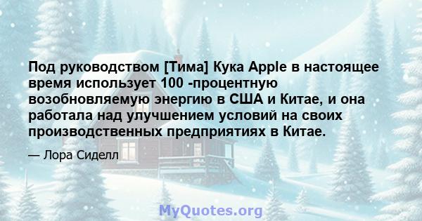 Под руководством [Тима] Кука Apple в настоящее время использует 100 -процентную возобновляемую энергию в США и Китае, и она работала над улучшением условий на своих производственных предприятиях в Китае.