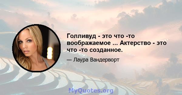 Голливуд - это что -то воображаемое ... Актерство - это что -то созданное.