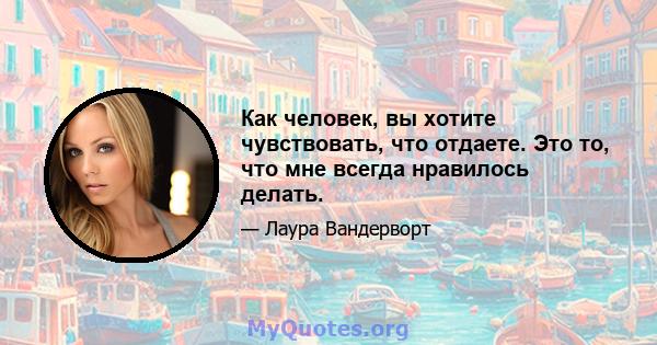 Как человек, вы хотите чувствовать, что отдаете. Это то, что мне всегда нравилось делать.