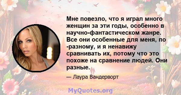 Мне повезло, что я играл много женщин за эти годы, особенно в научно-фантастическом жанре. Все они особенные для меня, по -разному, и я ненавижу сравнивать их, потому что это похоже на сравнение людей. Они разные.