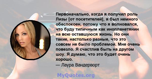 Первоначально, когда я получил роль Лизы [от посетителей], я был немного обеспокоен, потому что я волновался, что буду типичным как инопланетянин на всю оставшуюся жизнь. Но они такие, настолько разные, что это совсем