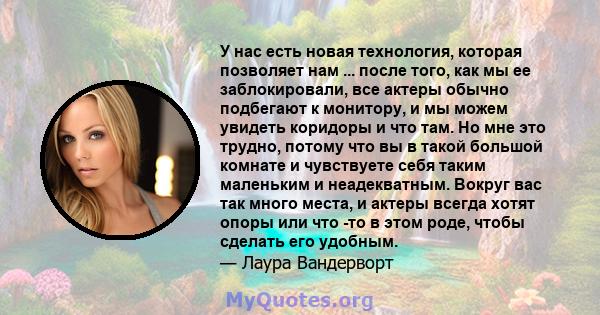 У нас есть новая технология, которая позволяет нам ... после того, как мы ее заблокировали, все актеры обычно подбегают к монитору, и мы можем увидеть коридоры и что там. Но мне это трудно, потому что вы в такой большой 