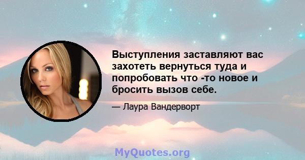 Выступления заставляют вас захотеть вернуться туда и попробовать что -то новое и бросить вызов себе.