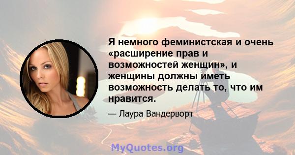 Я немного феминистская и очень «расширение прав и возможностей женщин», и женщины должны иметь возможность делать то, что им нравится.