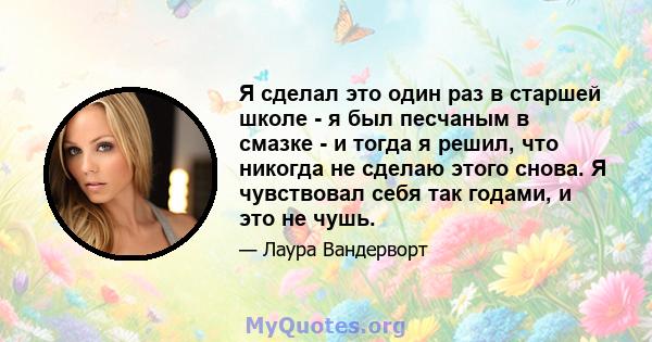 Я сделал это один раз в старшей школе - я был песчаным в смазке - и тогда я решил, что никогда не сделаю этого снова. Я чувствовал себя так годами, и это не чушь.