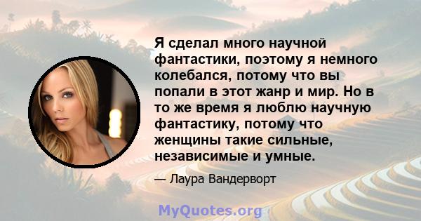 Я сделал много научной фантастики, поэтому я немного колебался, потому что вы попали в этот жанр и мир. Но в то же время я люблю научную фантастику, потому что женщины такие сильные, независимые и умные.