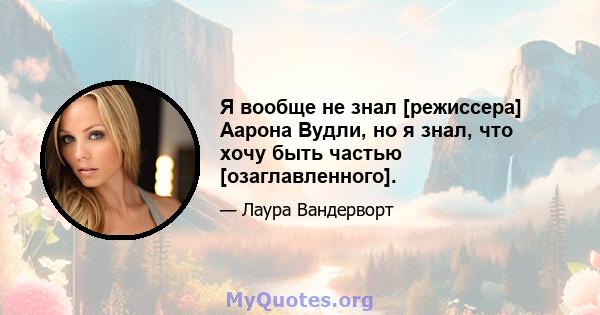 Я вообще не знал [режиссера] Аарона Вудли, но я знал, что хочу быть частью [озаглавленного].