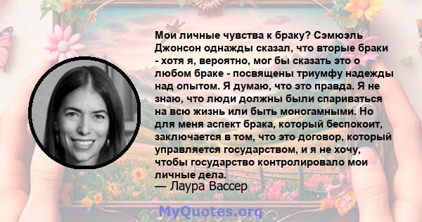 Мои личные чувства к браку? Сэмюэль Джонсон однажды сказал, что вторые браки - хотя я, вероятно, мог бы сказать это о любом браке - посвящены триумфу надежды над опытом. Я думаю, что это правда. Я не знаю, что люди