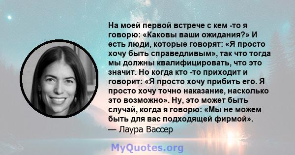 На моей первой встрече с кем -то я говорю: «Каковы ваши ожидания?» И есть люди, которые говорят: «Я просто хочу быть справедливым», так что тогда мы должны квалифицировать, что это значит. Но когда кто -то приходит и