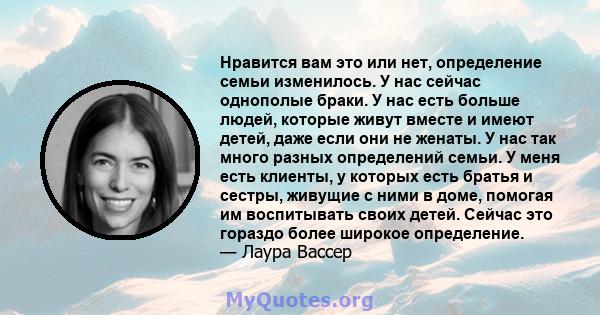 Нравится вам это или нет, определение семьи изменилось. У нас сейчас однополые браки. У нас есть больше людей, которые живут вместе и имеют детей, даже если они не женаты. У нас так много разных определений семьи. У