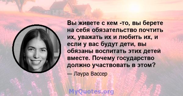 Вы живете с кем -то, вы берете на себя обязательство почтить их, уважать их и любить их, и если у вас будут дети, вы обязаны воспитать этих детей вместе. Почему государство должно участвовать в этом?