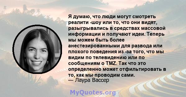 Я думаю, что люди могут смотреть реалити -шоу или то, что они видят, разыгрывались в средствах массовой информации и получают идеи. Теперь мы можем быть более анестезированными для развода или плохого поведения из -за