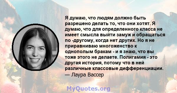 Я думаю, что людям должно быть разрешено делать то, что они хотят. Я думаю, что для определенного класса не имеет смысла выйти замуж и обращаться по -другому, когда нет других. Но я не приравниваю многоженство к