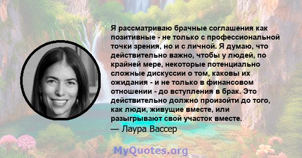 Я рассматриваю брачные соглашения как позитивные - не только с профессиональной точки зрения, но и с личной. Я думаю, что действительно важно, чтобы у людей, по крайней мере, некоторые потенциально сложные дискуссии о