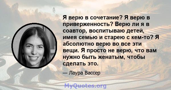 Я верю в сочетание? Я верю в приверженность? Верю ли я в соавтор, воспитываю детей, имея семью и старею с кем-то? Я абсолютно верю во все эти вещи. Я просто не верю, что вам нужно быть женатым, чтобы сделать это.