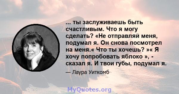 ... ты заслуживаешь быть счастливым. Что я могу сделать? «Не отправляй меня, подумал я. Он снова посмотрел на меня.« Что ты хочешь? »« Я хочу попробовать яблоко », - сказал я. И твои губы, подумал я.