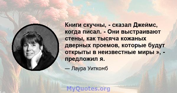 Книги скучны, - сказал Джеймс, когда писал. - Они выстраивают стены, как тысяча кожаных дверных проемов, которые будут открыты в неизвестные миры », - предложил я.