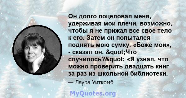 Он долго поцеловал меня, удерживая мои плечи, возможно, чтобы я не прижал все свое тело к его. Затем он попытался поднять мою сумку. «Боже мой», - сказал он. "Что случилось?" «Я узнал, что можно проверить